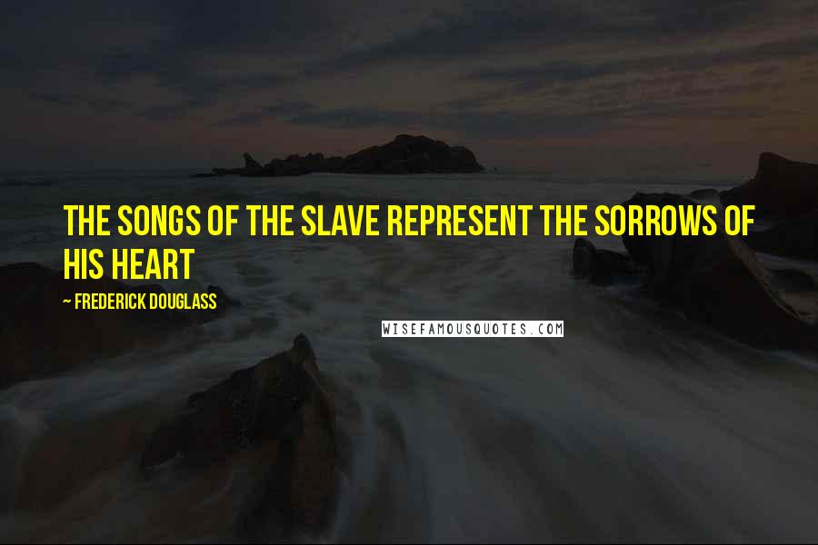 Frederick Douglass Quotes: The songs of the slave represent the sorrows of his heart