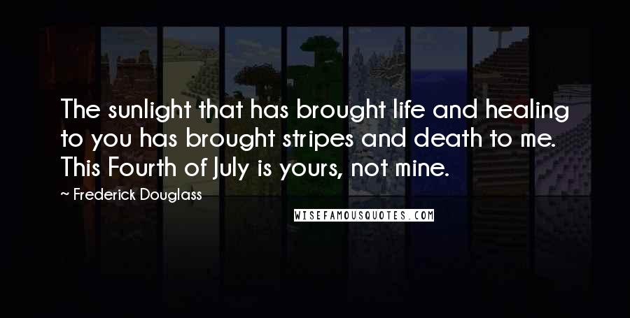 Frederick Douglass Quotes: The sunlight that has brought life and healing to you has brought stripes and death to me. This Fourth of July is yours, not mine.