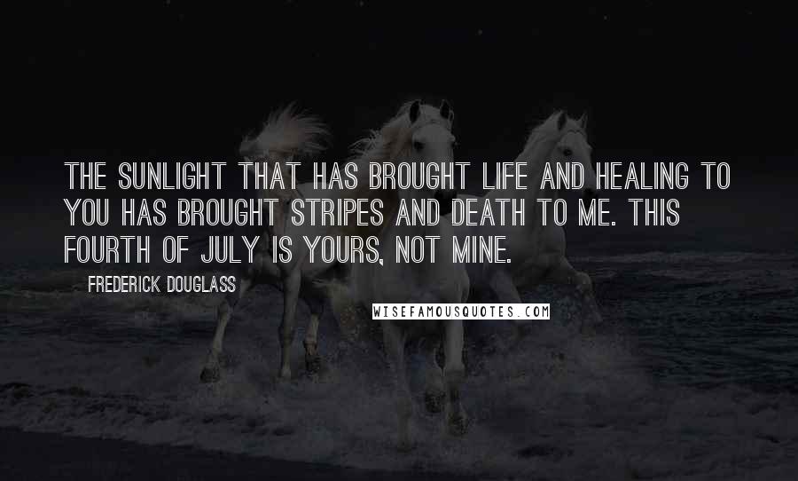 Frederick Douglass Quotes: The sunlight that has brought life and healing to you has brought stripes and death to me. This Fourth of July is yours, not mine.