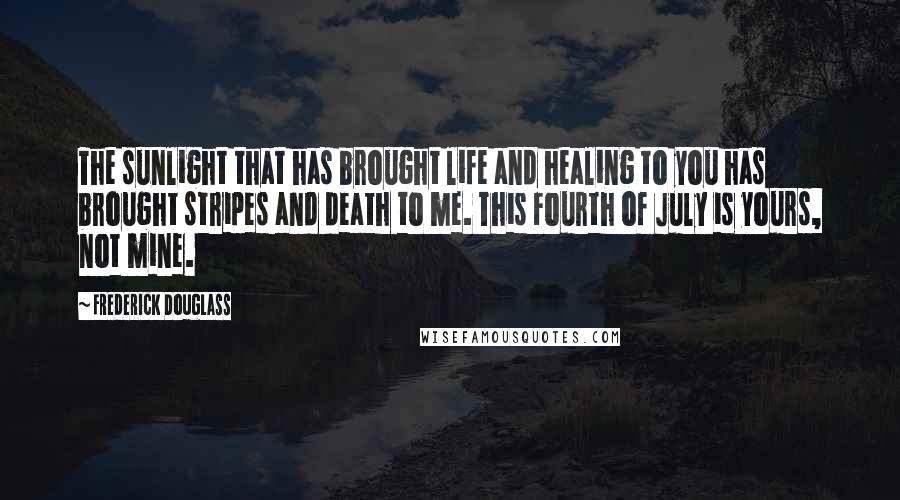 Frederick Douglass Quotes: The sunlight that has brought life and healing to you has brought stripes and death to me. This Fourth of July is yours, not mine.