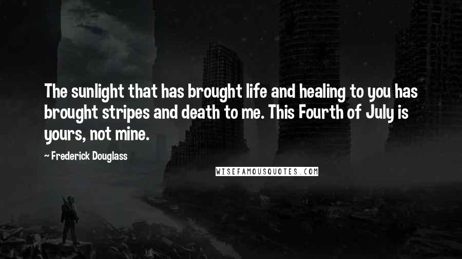 Frederick Douglass Quotes: The sunlight that has brought life and healing to you has brought stripes and death to me. This Fourth of July is yours, not mine.