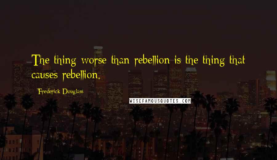 Frederick Douglass Quotes: The thing worse than rebellion is the thing that causes rebellion.