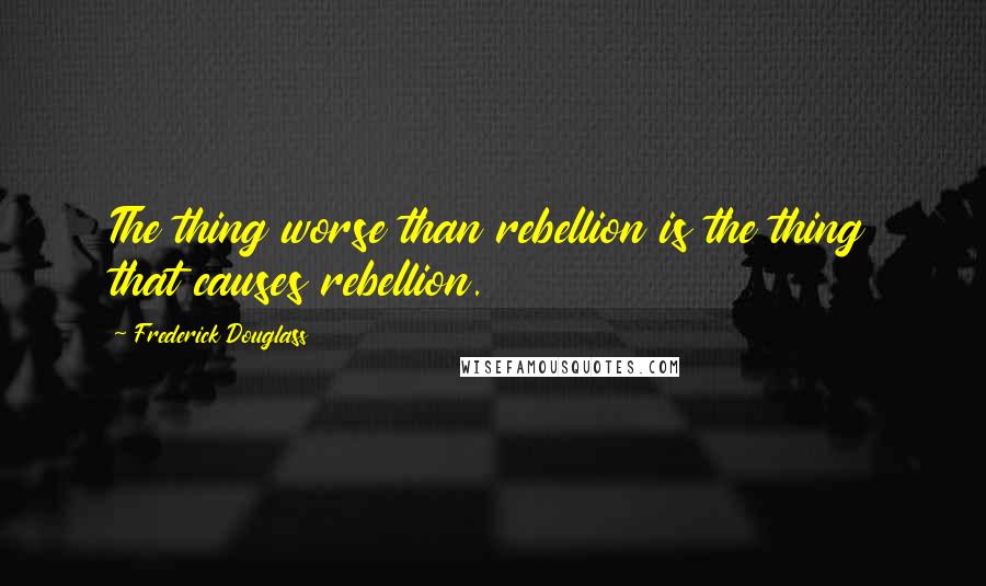 Frederick Douglass Quotes: The thing worse than rebellion is the thing that causes rebellion.