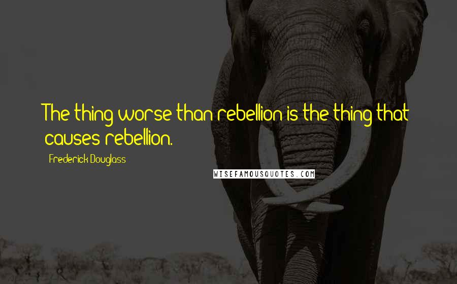 Frederick Douglass Quotes: The thing worse than rebellion is the thing that causes rebellion.