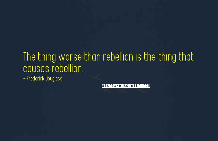 Frederick Douglass Quotes: The thing worse than rebellion is the thing that causes rebellion.