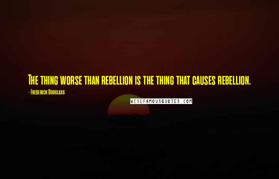 Frederick Douglass Quotes: The thing worse than rebellion is the thing that causes rebellion.