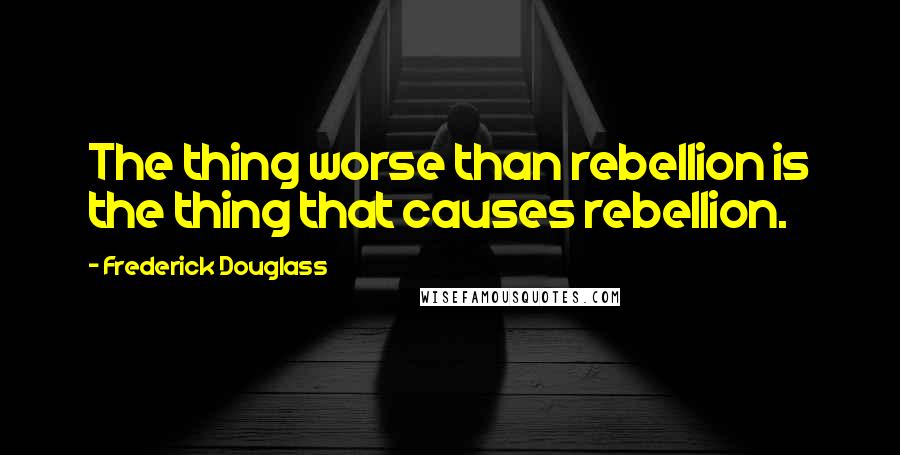 Frederick Douglass Quotes: The thing worse than rebellion is the thing that causes rebellion.