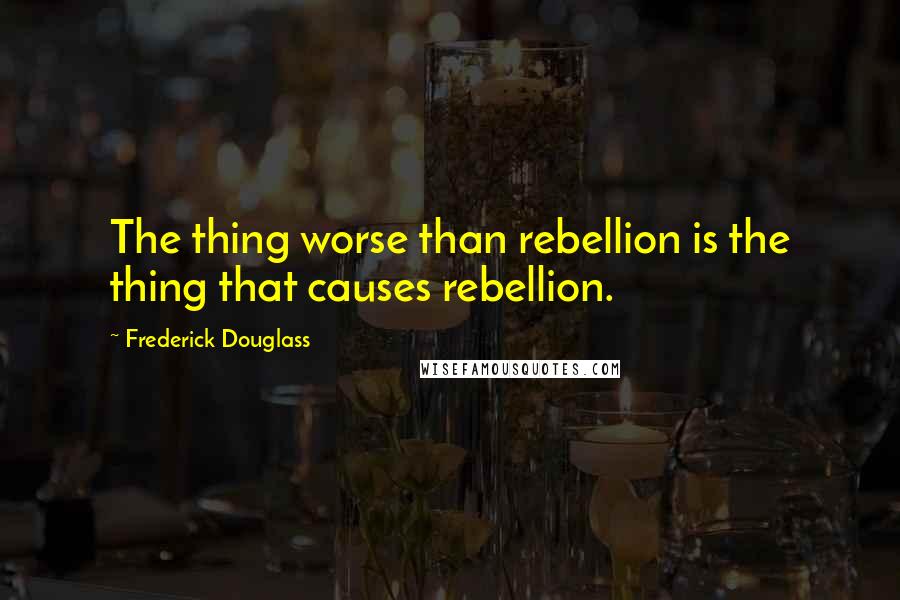 Frederick Douglass Quotes: The thing worse than rebellion is the thing that causes rebellion.