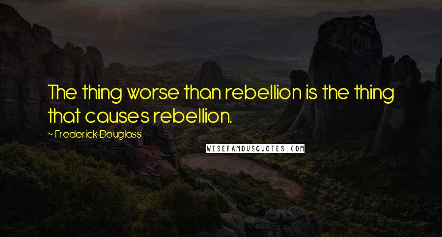 Frederick Douglass Quotes: The thing worse than rebellion is the thing that causes rebellion.