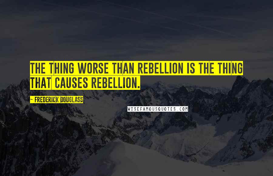 Frederick Douglass Quotes: The thing worse than rebellion is the thing that causes rebellion.