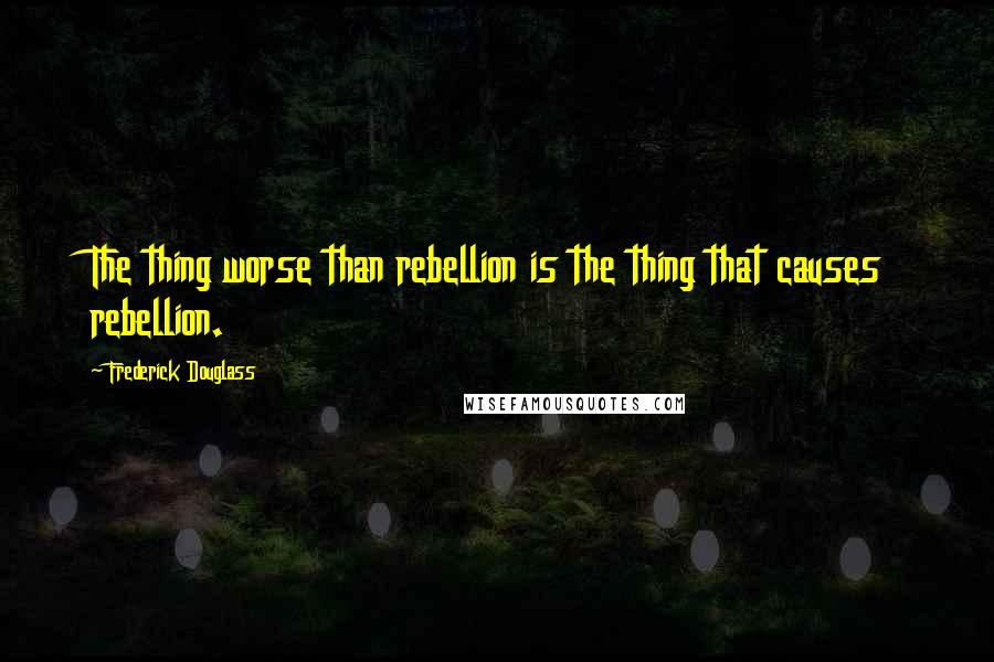 Frederick Douglass Quotes: The thing worse than rebellion is the thing that causes rebellion.