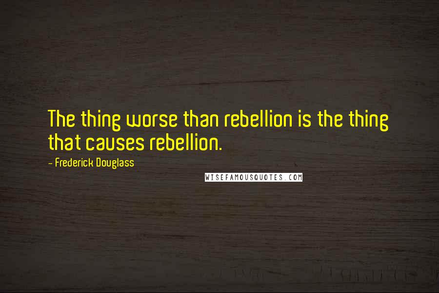 Frederick Douglass Quotes: The thing worse than rebellion is the thing that causes rebellion.