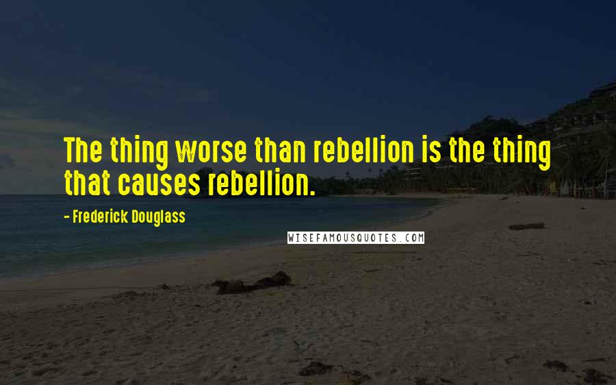 Frederick Douglass Quotes: The thing worse than rebellion is the thing that causes rebellion.