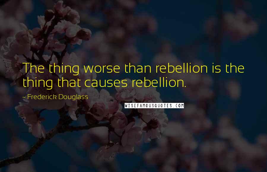 Frederick Douglass Quotes: The thing worse than rebellion is the thing that causes rebellion.