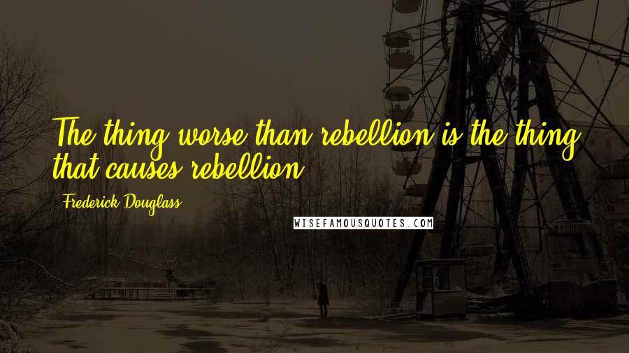 Frederick Douglass Quotes: The thing worse than rebellion is the thing that causes rebellion.