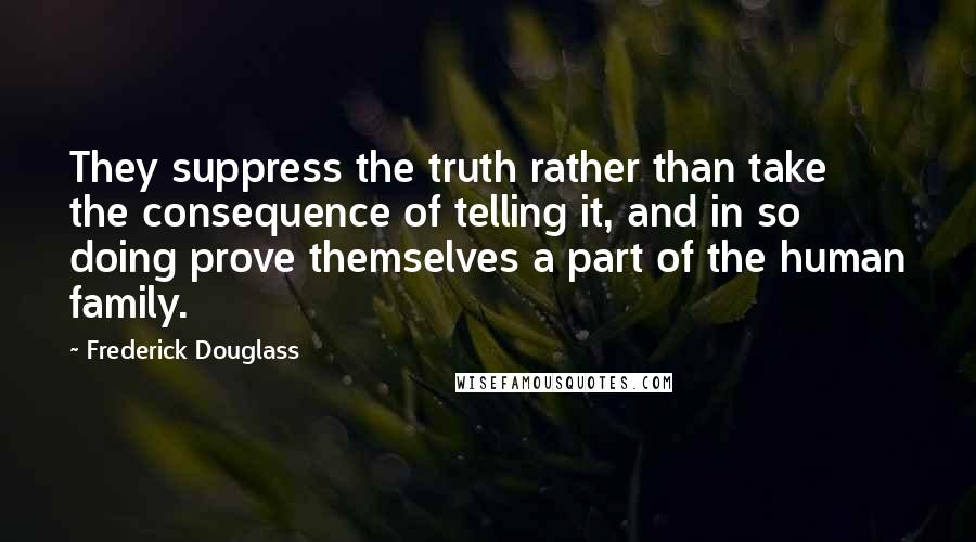 Frederick Douglass Quotes: They suppress the truth rather than take the consequence of telling it, and in so doing prove themselves a part of the human family.