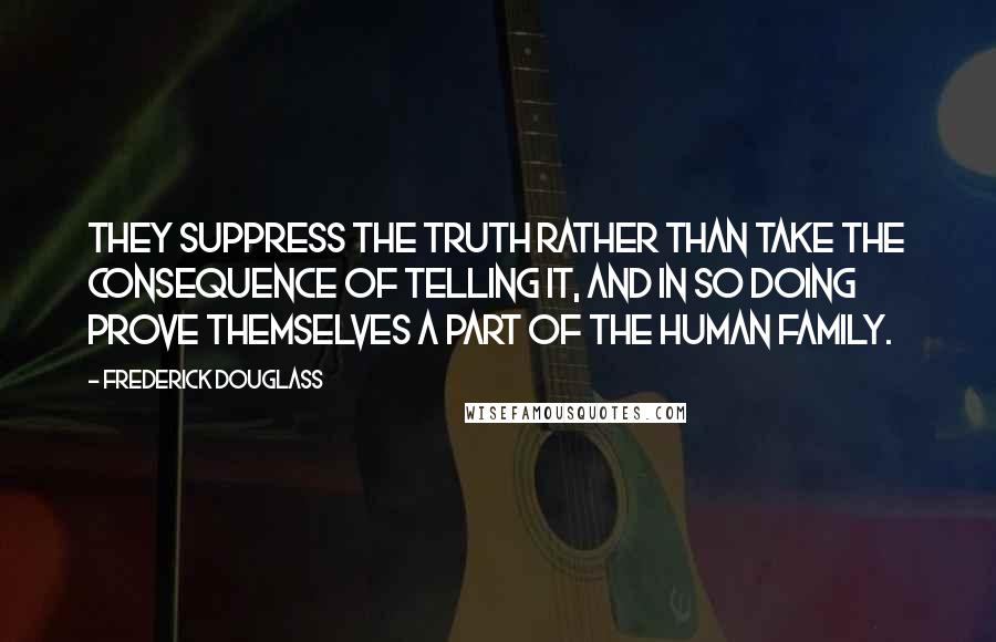 Frederick Douglass Quotes: They suppress the truth rather than take the consequence of telling it, and in so doing prove themselves a part of the human family.