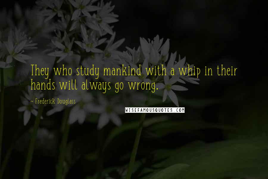 Frederick Douglass Quotes: They who study mankind with a whip in their hands will always go wrong.