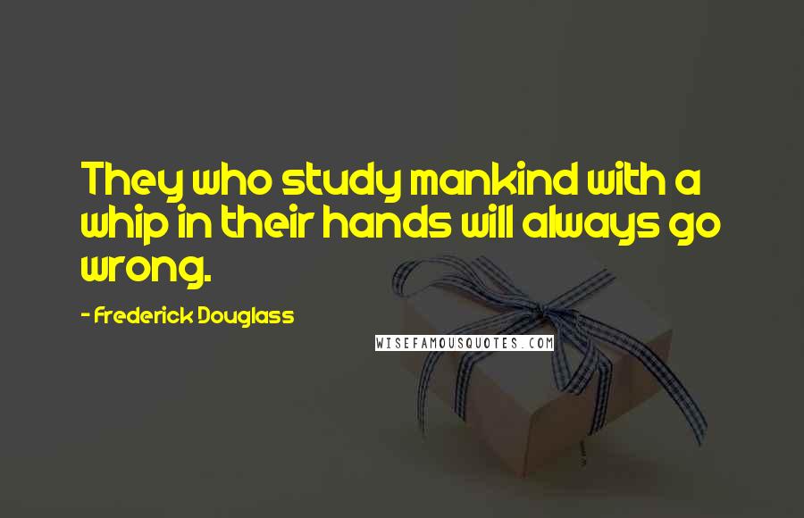 Frederick Douglass Quotes: They who study mankind with a whip in their hands will always go wrong.