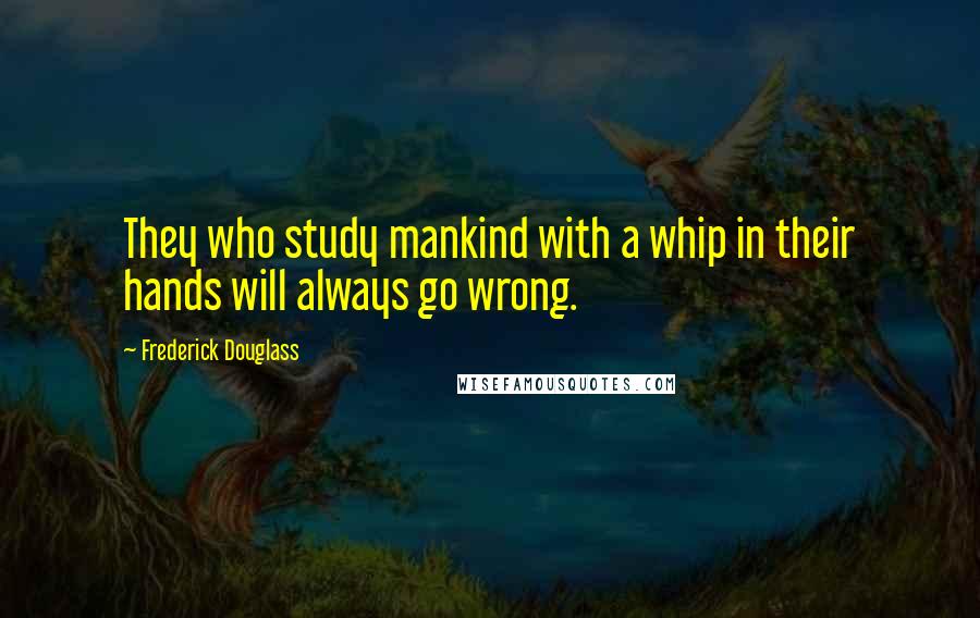 Frederick Douglass Quotes: They who study mankind with a whip in their hands will always go wrong.