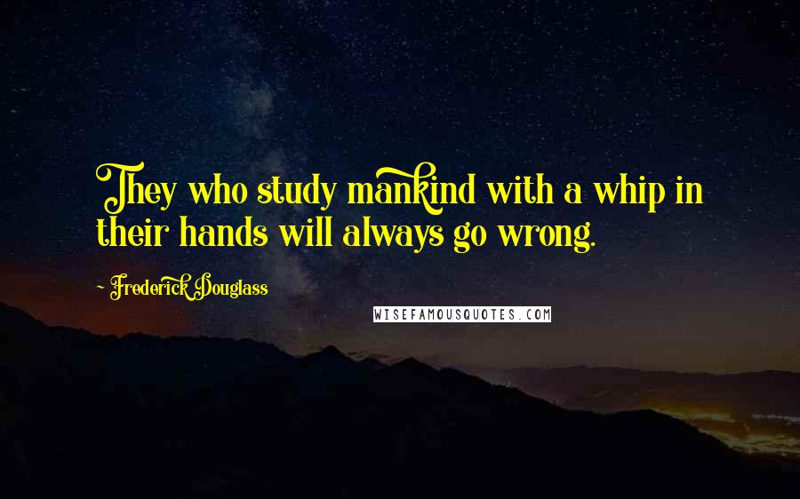 Frederick Douglass Quotes: They who study mankind with a whip in their hands will always go wrong.