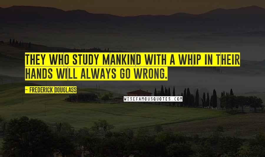 Frederick Douglass Quotes: They who study mankind with a whip in their hands will always go wrong.