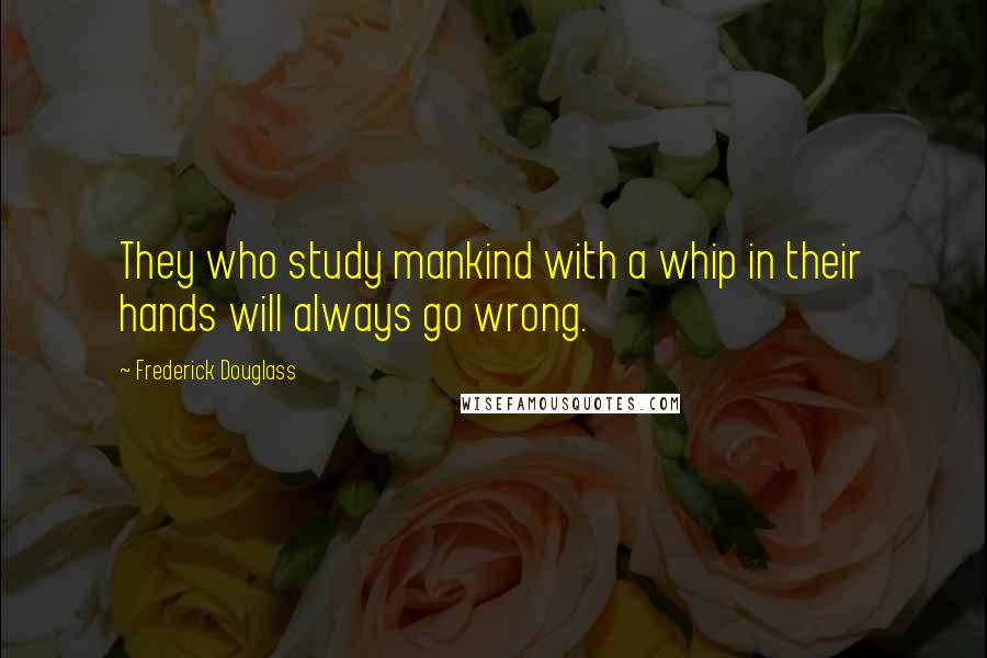 Frederick Douglass Quotes: They who study mankind with a whip in their hands will always go wrong.