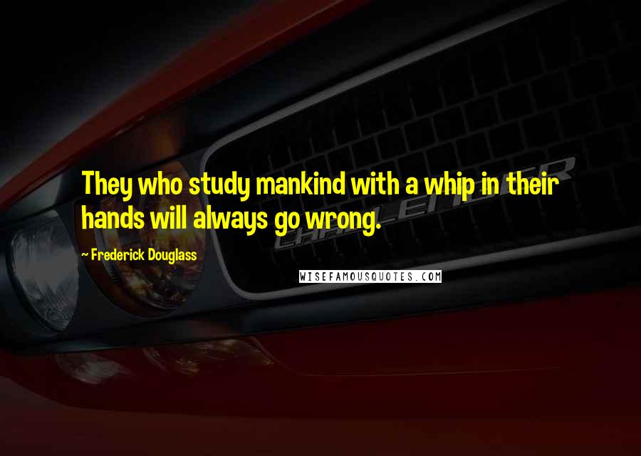 Frederick Douglass Quotes: They who study mankind with a whip in their hands will always go wrong.