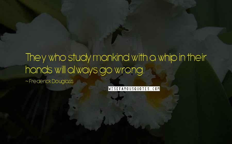 Frederick Douglass Quotes: They who study mankind with a whip in their hands will always go wrong.