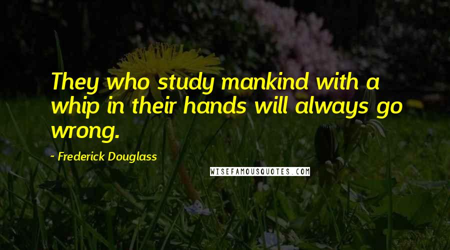 Frederick Douglass Quotes: They who study mankind with a whip in their hands will always go wrong.