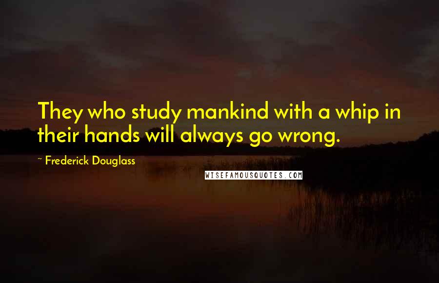 Frederick Douglass Quotes: They who study mankind with a whip in their hands will always go wrong.