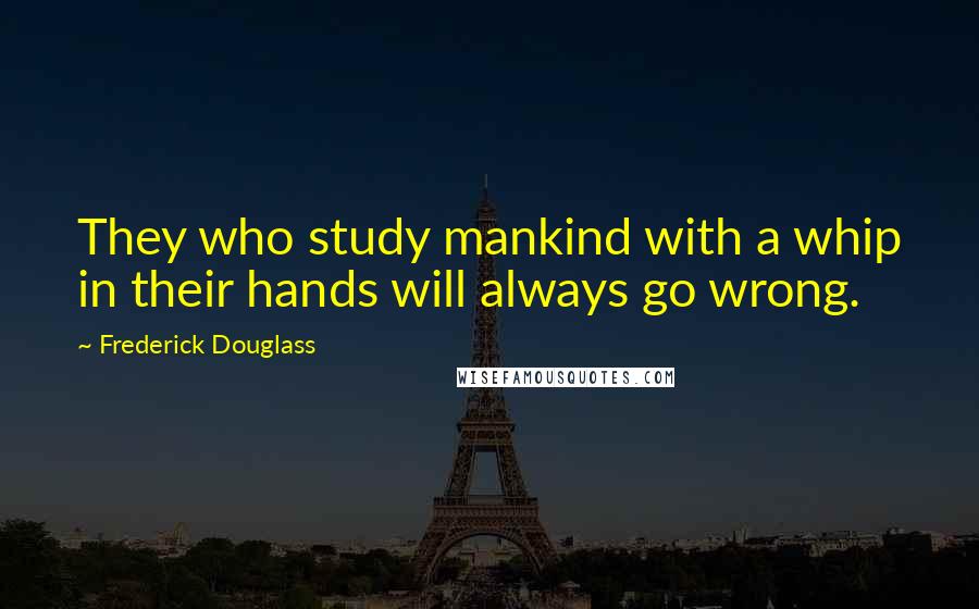 Frederick Douglass Quotes: They who study mankind with a whip in their hands will always go wrong.