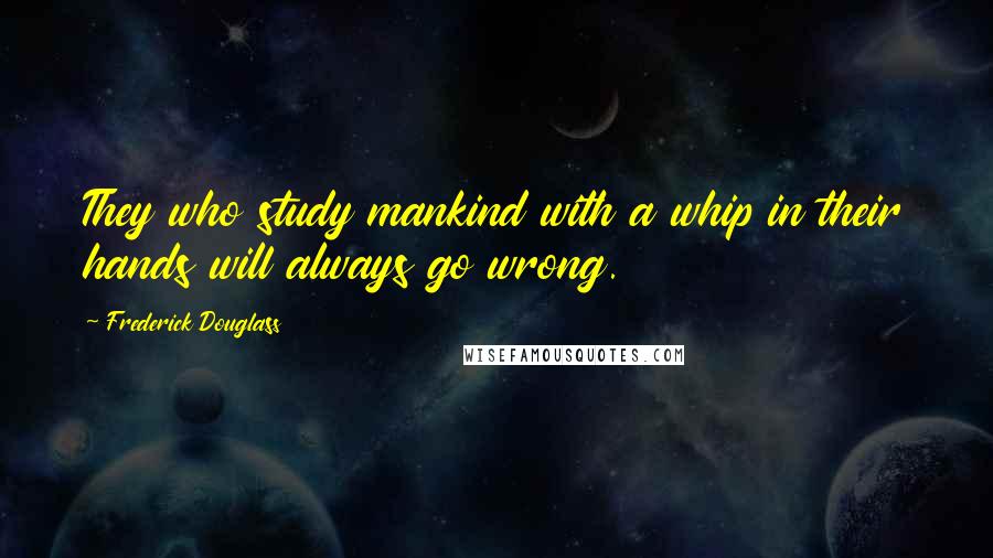 Frederick Douglass Quotes: They who study mankind with a whip in their hands will always go wrong.