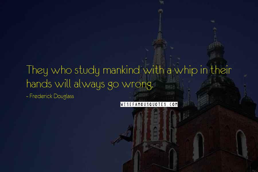 Frederick Douglass Quotes: They who study mankind with a whip in their hands will always go wrong.