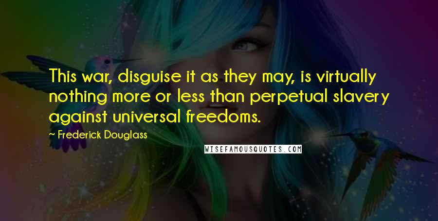 Frederick Douglass Quotes: This war, disguise it as they may, is virtually nothing more or less than perpetual slavery against universal freedoms.