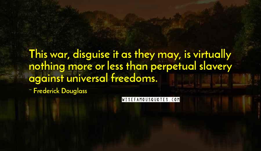 Frederick Douglass Quotes: This war, disguise it as they may, is virtually nothing more or less than perpetual slavery against universal freedoms.