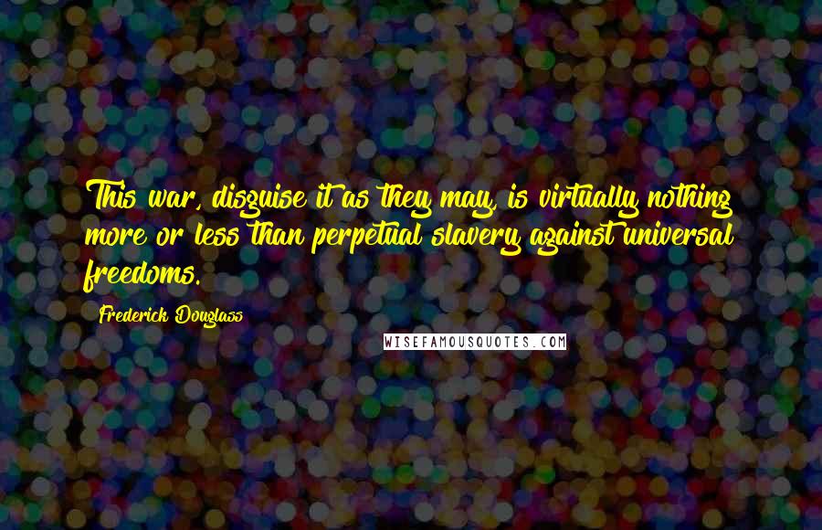 Frederick Douglass Quotes: This war, disguise it as they may, is virtually nothing more or less than perpetual slavery against universal freedoms.