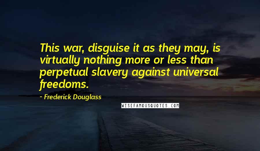 Frederick Douglass Quotes: This war, disguise it as they may, is virtually nothing more or less than perpetual slavery against universal freedoms.