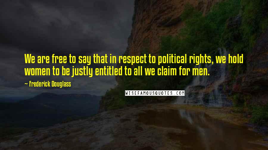 Frederick Douglass Quotes: We are free to say that in respect to political rights, we hold women to be justly entitled to all we claim for men.