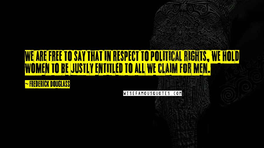 Frederick Douglass Quotes: We are free to say that in respect to political rights, we hold women to be justly entitled to all we claim for men.