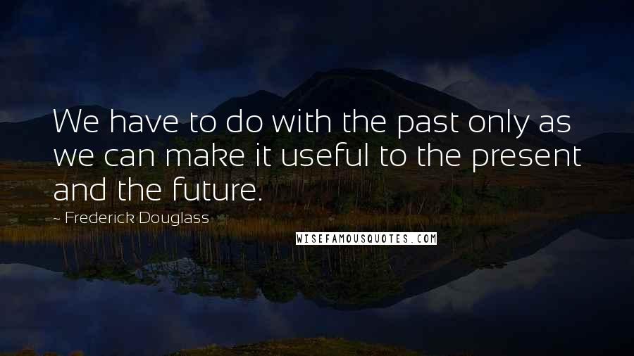 Frederick Douglass Quotes: We have to do with the past only as we can make it useful to the present and the future.