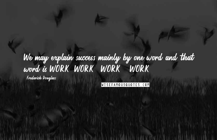 Frederick Douglass Quotes: We may explain success mainly by one word and that word is WORK! WORK!! WORK!!! WORK!!!!