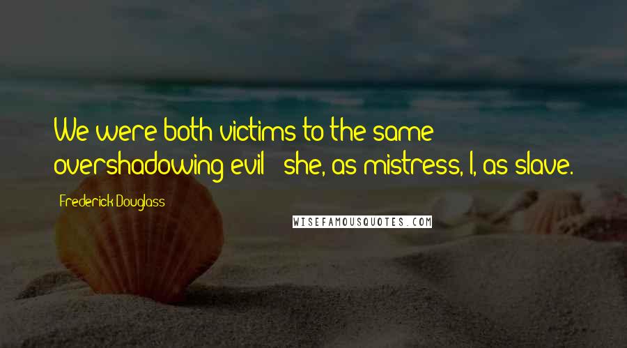 Frederick Douglass Quotes: We were both victims to the same overshadowing evil - she, as mistress, I, as slave.