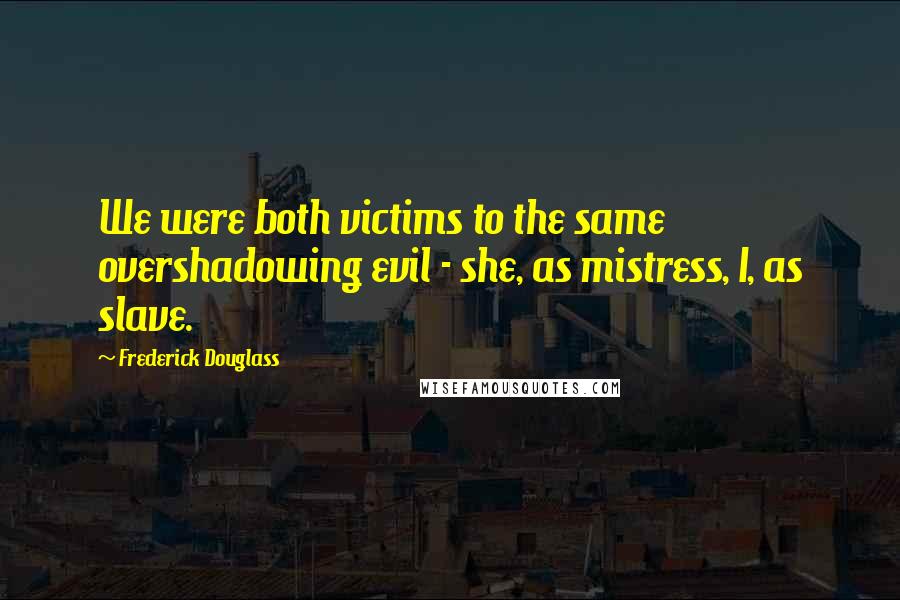 Frederick Douglass Quotes: We were both victims to the same overshadowing evil - she, as mistress, I, as slave.