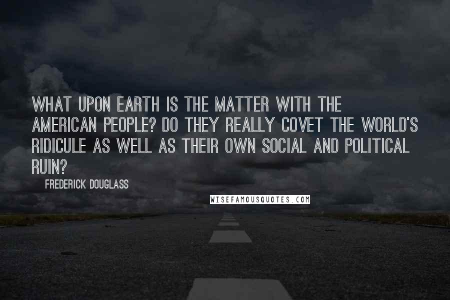 Frederick Douglass Quotes: What upon Earth is the matter with the American people? Do they really covet the world's ridicule as well as their own social and political ruin?