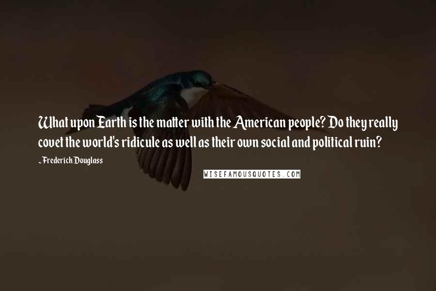 Frederick Douglass Quotes: What upon Earth is the matter with the American people? Do they really covet the world's ridicule as well as their own social and political ruin?
