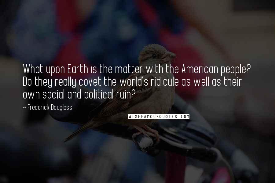 Frederick Douglass Quotes: What upon Earth is the matter with the American people? Do they really covet the world's ridicule as well as their own social and political ruin?