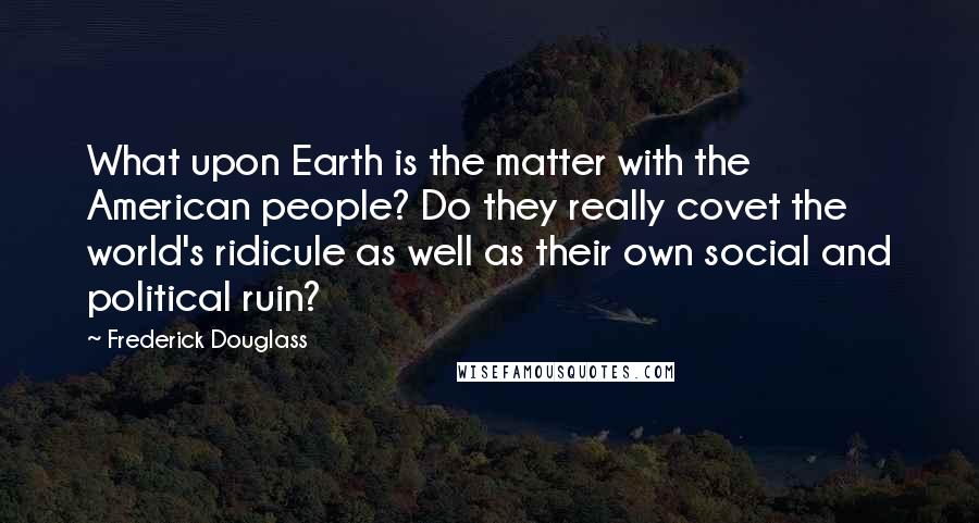 Frederick Douglass Quotes: What upon Earth is the matter with the American people? Do they really covet the world's ridicule as well as their own social and political ruin?