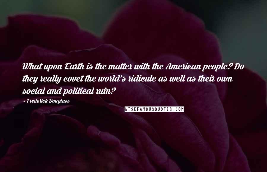 Frederick Douglass Quotes: What upon Earth is the matter with the American people? Do they really covet the world's ridicule as well as their own social and political ruin?