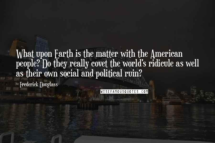 Frederick Douglass Quotes: What upon Earth is the matter with the American people? Do they really covet the world's ridicule as well as their own social and political ruin?